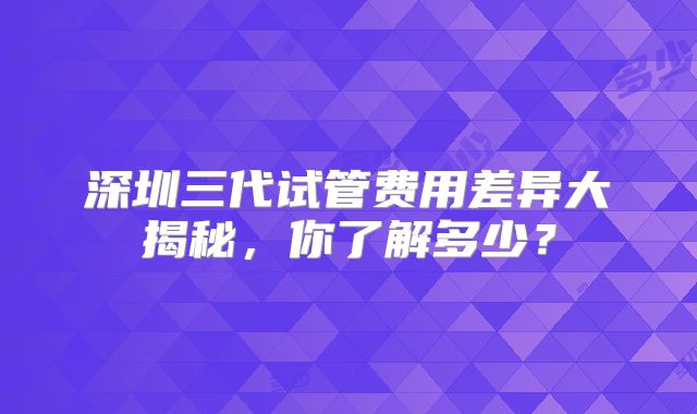 深圳三代试管费用差异大揭秘，你了解多少？