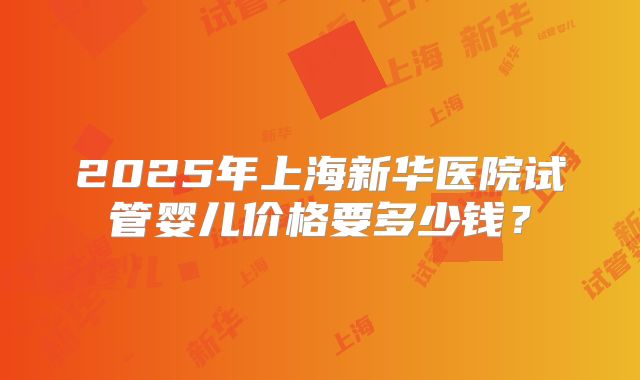 2025年上海新华医院试管婴儿价格要多少钱？
