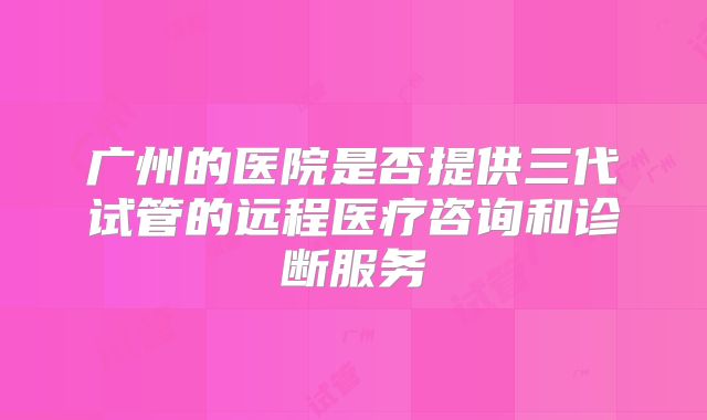 广州的医院是否提供三代试管的远程医疗咨询和诊断服务