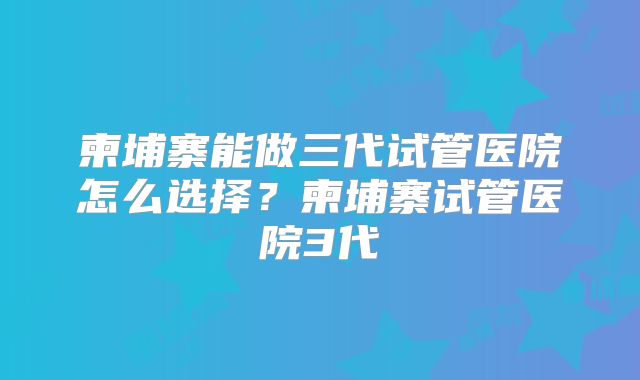 柬埔寨能做三代试管医院怎么选择？柬埔寨试管医院3代