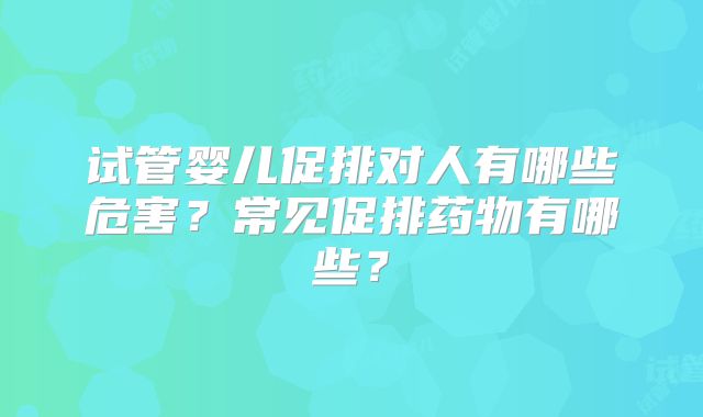 试管婴儿促排对人有哪些危害？常见促排药物有哪些？
