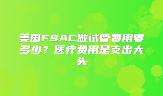 美国FSAC做试管费用要多少？医疗费用是支出大头