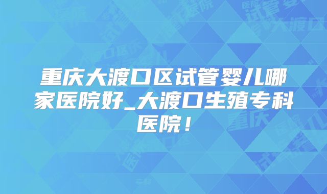 重庆大渡口区试管婴儿哪家医院好_大渡口生殖专科医院！