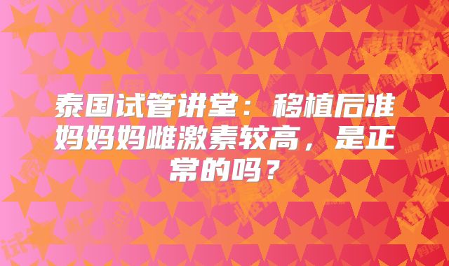 泰国试管讲堂：移植后准妈妈妈雌激素较高，是正常的吗？