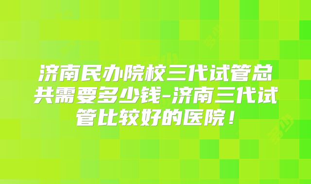 济南民办院校三代试管总共需要多少钱-济南三代试管比较好的医院!