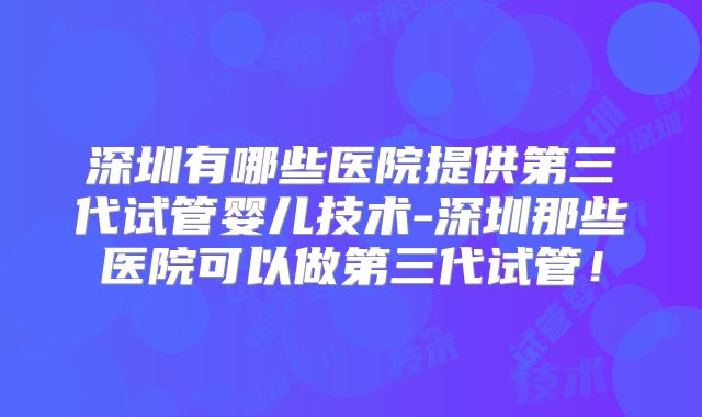 深圳有哪些医院提供第三代试管婴儿技术-深圳那些医院可以做第三代试管！