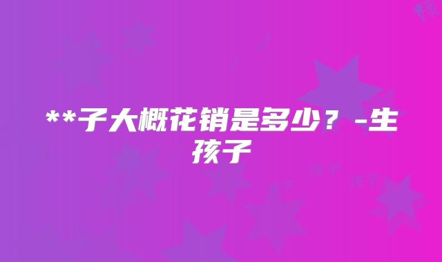 **子大概花销是多少？-生孩子