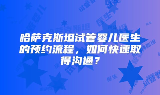 哈萨克斯坦试管婴儿医生的预约流程，如何快速取得沟通？