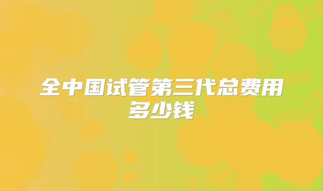 全中国试管第三代总费用多少钱