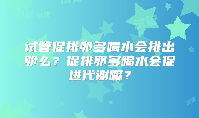 试管促排卵多喝水会排出卵么？促排卵多喝水会促进代谢嘛？