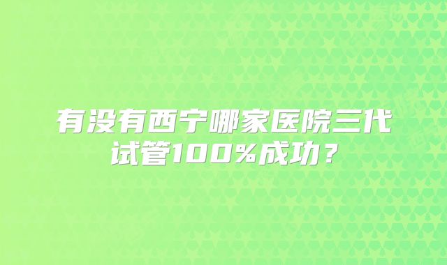 有没有西宁哪家医院三代试管100%成功？