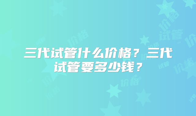 三代试管什么价格?三代试管要多少钱?