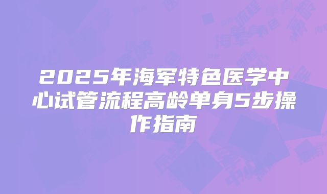 2025年海军特色医学中心试管流程高龄单身5步操作指南