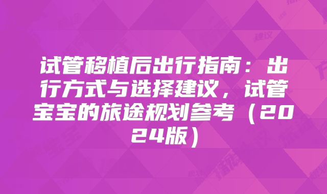 试管移植后出行指南：出行方式与选择建议，试管宝宝的旅途规划参考（2024版）
