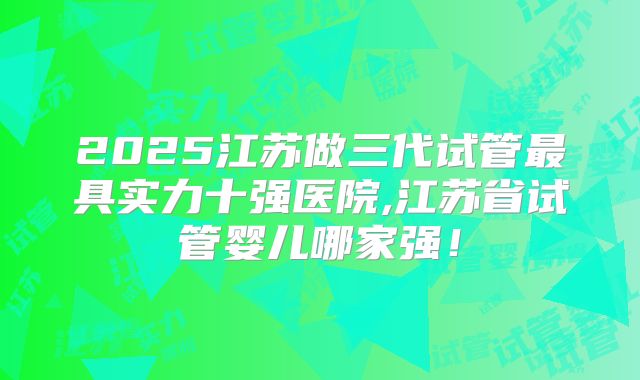2025江苏做三代试管最具实力十强医院,江苏省试管婴儿哪家强！