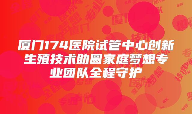 厦门174医院试管中心创新生殖技术助圆家庭梦想专业团队全程守护
