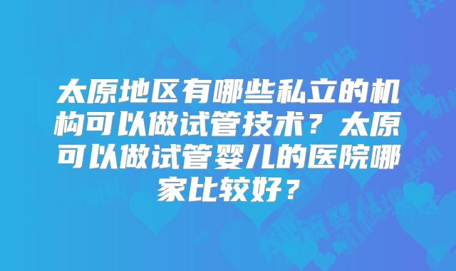 太原地区有哪些私立的机构可以做试管技术？太原可以做试管婴儿的医院哪家比较好？