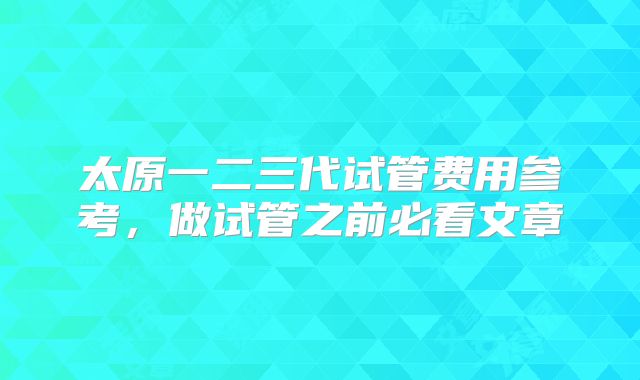 太原一二三代试管费用参考，做试管之前必看文章