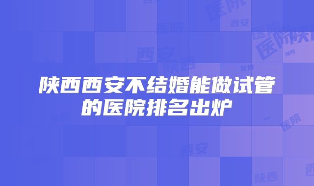 陕西西安不结婚能做试管的医院排名出炉