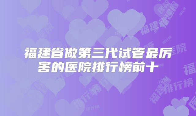 福建省做第三代试管最厉害的医院排行榜前十