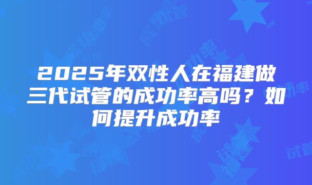 2025年双性人在福建做三代试管的成功率高吗？如何提升成功率