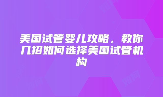 美国试管婴儿攻略，教你几招如何选择美国试管机构