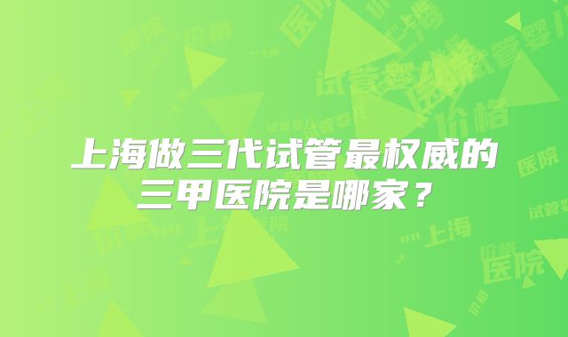 上海做三代试管最权威的三甲医院是哪家？