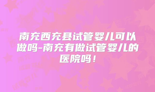 南充西充县试管婴儿可以做吗-南充有做试管婴儿的医院吗！