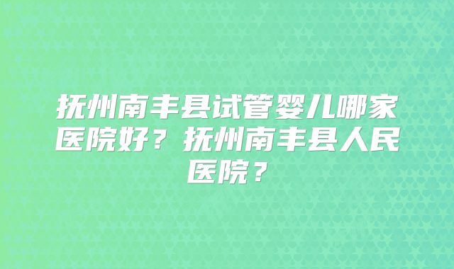 抚州南丰县试管婴儿哪家医院好？抚州南丰县人民医院？