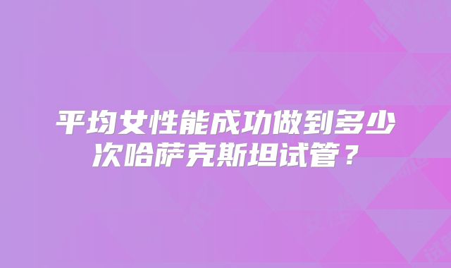 平均女性能成功做到多少次哈萨克斯坦试管？