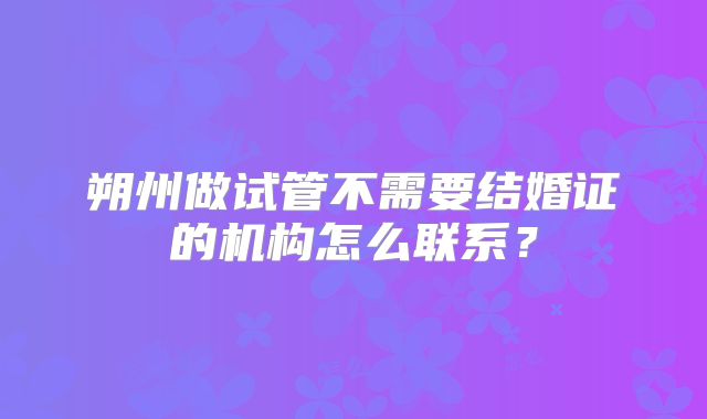 朔州做试管不需要结婚证的机构怎么联系？