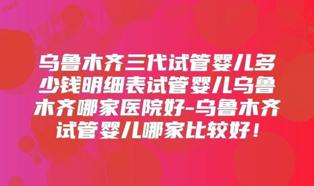 乌鲁木齐三代试管婴儿多少钱明细表试管婴儿乌鲁木齐哪家医院好-乌鲁木齐试管婴儿哪家比较好!