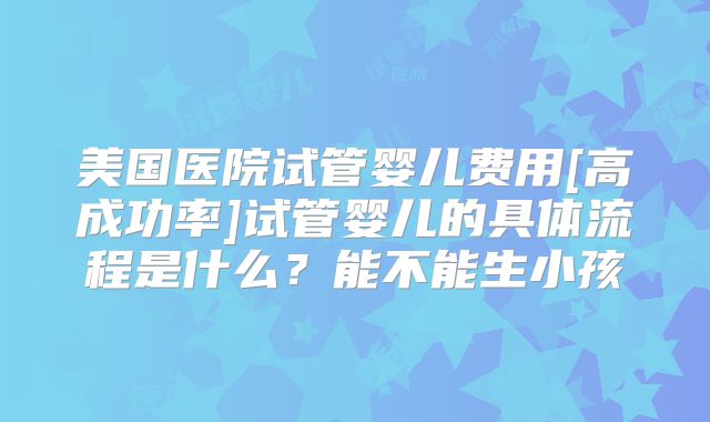 美国医院试管婴儿费用[高成功率]试管婴儿的具体流程是什么？能不能生小孩