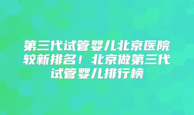 第三代试管婴儿北京医院较新排名！北京做第三代试管婴儿排行榜