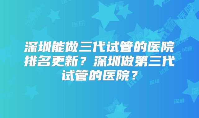 深圳能做三代试管的医院排名更新？深圳做第三代试管的医院？