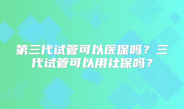 第三代试管可以医保吗？三代试管可以用社保吗？