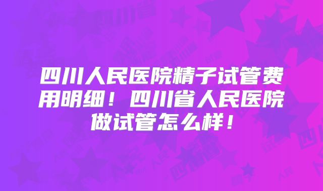 四川人民医院精子试管费用明细！四川省人民医院做试管怎么样！