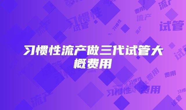习惯性流产做三代试管大概费用