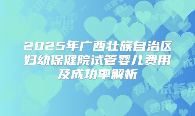 2025年广西壮族自治区妇幼保健院试管婴儿费用及成功率解析