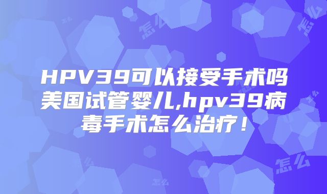 HPV39可以接受手术吗美国试管婴儿,hpv39病毒手术怎么治疗！