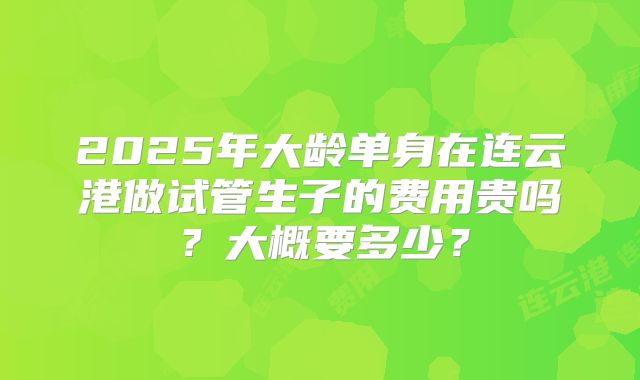 2025年大龄单身在连云港做试管生子的费用贵吗？大概要多少？