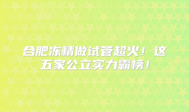 合肥冻精做试管超火！这五家公立实力霸榜！