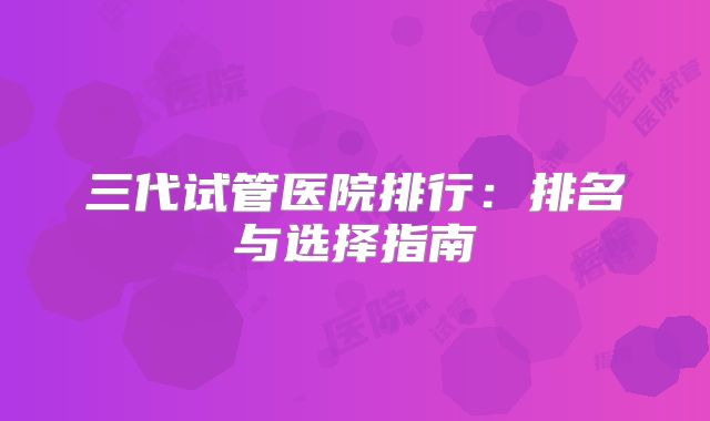 三代试管医院排行：排名与选择指南
