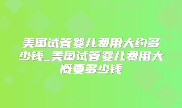 美国试管婴儿费用大约多少钱_美国试管婴儿费用大概要多少钱