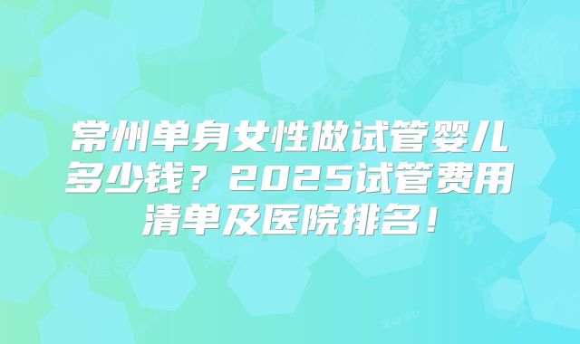 常州单身女性做试管婴儿多少钱?2025试管费用清单及医院排名!