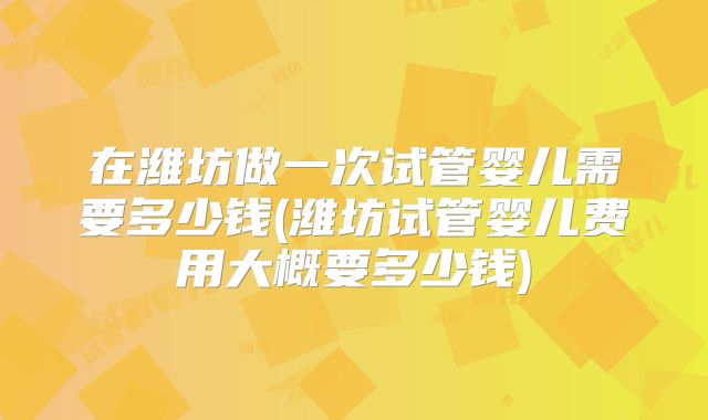 在潍坊做一次试管婴儿需要多少钱(潍坊试管婴儿费用大概要多少钱)