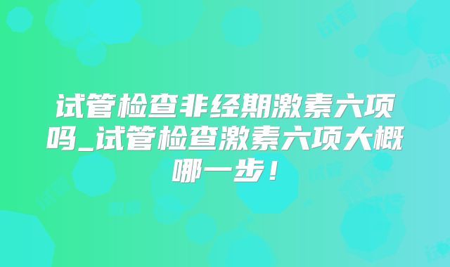 试管检查非经期激素六项吗_试管检查激素六项大概哪一步！