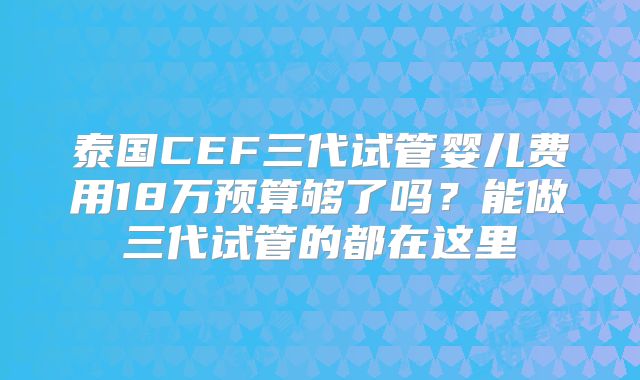 泰国CEF三代试管婴儿费用18万预算够了吗？能做三代试管的都在这里