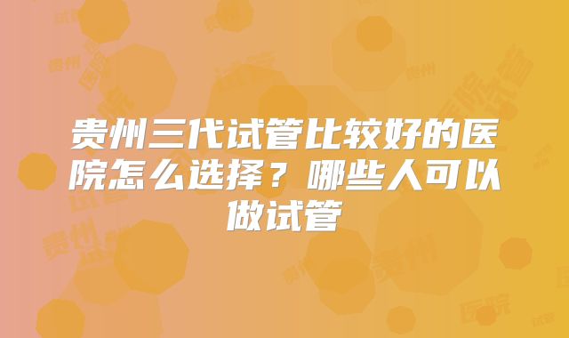 贵州三代试管比较好的医院怎么选择？哪些人可以做试管