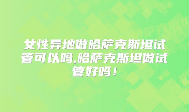 女性异地做哈萨克斯坦试管可以吗,哈萨克斯坦做试管好吗！